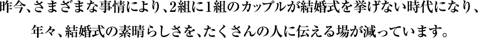 昨今、さまざまな事情により、2組に1組のカップルが結婚式を挙げない時代になり、
年々、結婚式の素晴らしさを、たくさんの人に伝える場が減っています。